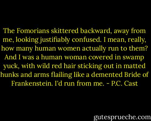The Fomorians skittered backward, away from me, looking justifiably confused. I mean, really, how many human women actually run to them? And I was a human woman covered in swamp yuck, with wild red hair sticking out in matted hunks and arms flailing like a demented Bride of Frankenstein. I'd run from me. - P.C. Cast