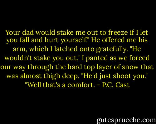 Your dad would stake me out to freeze if I let you fall and hurt yourself." He offered me his arm, which I latched onto gratefully.<br />"He wouldn't stake you out," I panted as we forced our way through the hard top layer of snow that was almost thigh deep. "He'd just shoot you."<br />"Well that's a comfort. - P.C. Cast