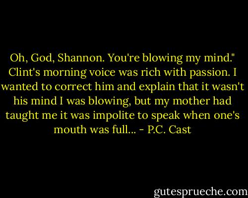 Oh, God, Shannon. You're blowing my mind." Clint's morning voice was rich with passion.<br />I wanted to correct him and explain that it wasn't his mind I was blowing, but my mother had taught me it was impolite to speak when one's mouth was full... - P.C. Cast