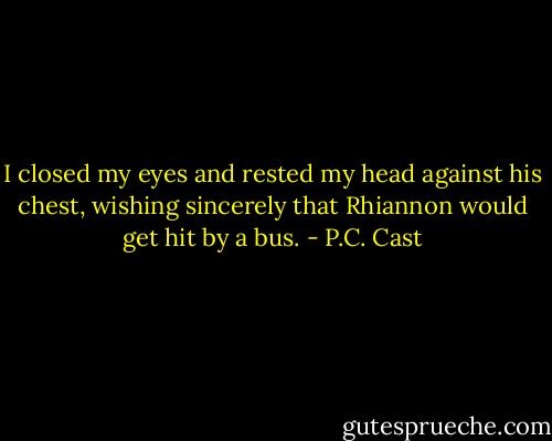 I closed my eyes and rested my head against his chest, wishing sincerely that Rhiannon would get hit by a bus. - P.C. Cast