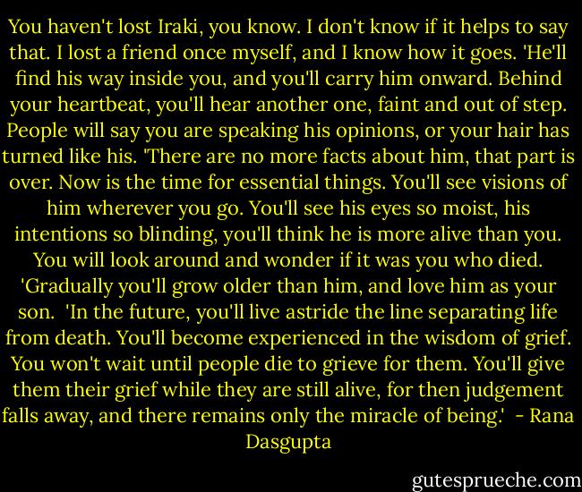 You haven't lost Iraki, you know. I don't know if it helps to say that. I lost a friend once myself, and I know how it goes.<br />'He'll find his way inside you, and you'll carry him onward. Behind your heartbeat, you'll hear another one, faint and out of step. People will say you are speaking his opinions, or your hair has turned like his.<br />'There are no more facts about him, that part is over. Now is the time for essential things. You'll see visions of him wherever you go. You'll see his eyes so moist, his intentions so blinding, you'll think he is more alive than you. You will look around and wonder if it was you who died.<br />'Gradually you'll grow older than him, and love him as your son. <br />'In the future, you'll live astride the line separating life from death. You'll become experienced in the wisdom of grief. You won't wait until people die to grieve for them. You'll give them their grief while they are still alive, for then judgement falls away, and there remains only the miracle of being.'  - Rana Dasgupta