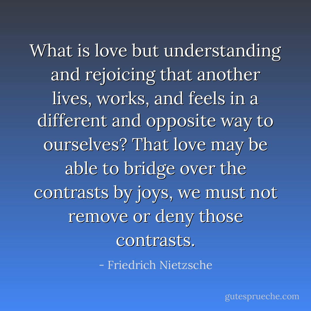 What is love but understanding and rejoicing that another lives, works, and feels in a different and opposite way to ourselves? That love may be able to bridge over the contrasts by joys, we must not remove or deny those contrasts. - Friedrich Nietzsche