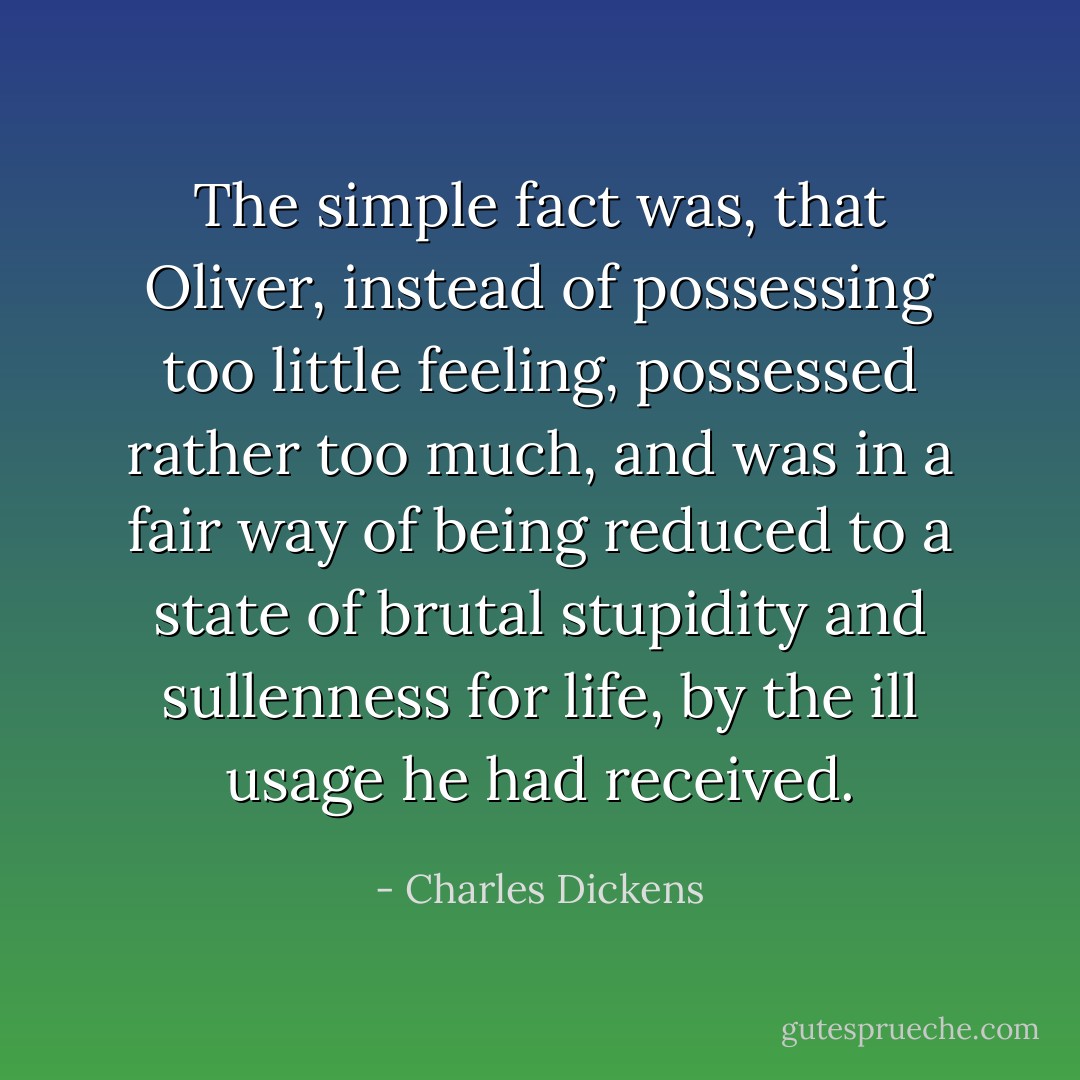 The simple fact was, that Oliver, instead of possessing too little feeling, possessed rather too much, and was in a fair way of being reduced to a state of brutal stupidity and sullenness for life, by the ill usage he had received. - Charles Dickens
