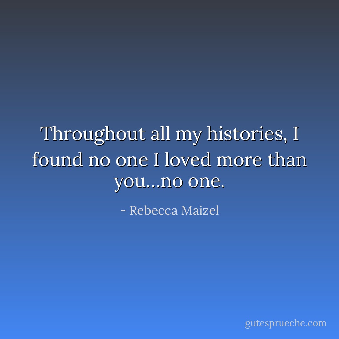 Throughout all my histories, I found no one I loved more than you…no one. - Rebecca Maizel