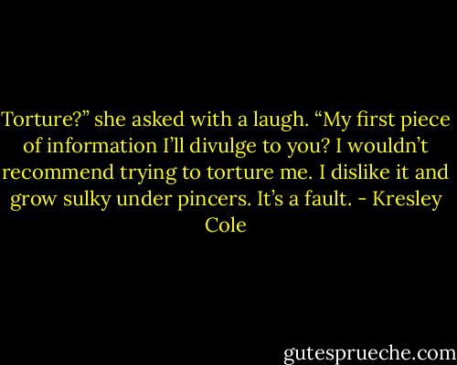 Torture?” she asked with a laugh. “My first piece of information I’ll divulge to you? I wouldn’t recommend trying to torture me. I dislike it and grow sulky under pincers. It’s a fault. - Kresley Cole