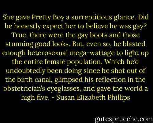 She gave Pretty Boy a surreptitious glance. Did he honestly expect her to believe he was gay? True, there were the gay boots and those stunning good looks. But, even so, he blasted enough heterosexual mega-wattage to light up the entire female population. Which he’d undoubtedly been doing since he shot out of the birth canal, glimpsed his reflection in the obstetrician’s eyeglasses, and gave the world a high five. - Susan Elizabeth Phillips