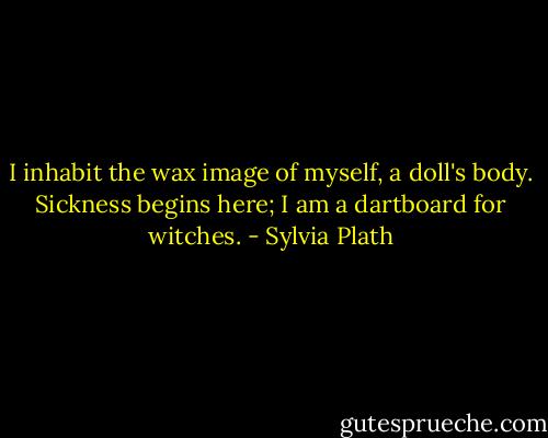 I inhabit the wax image of myself, a doll's body. Sickness begins here; I am a dartboard for witches. - Sylvia Plath