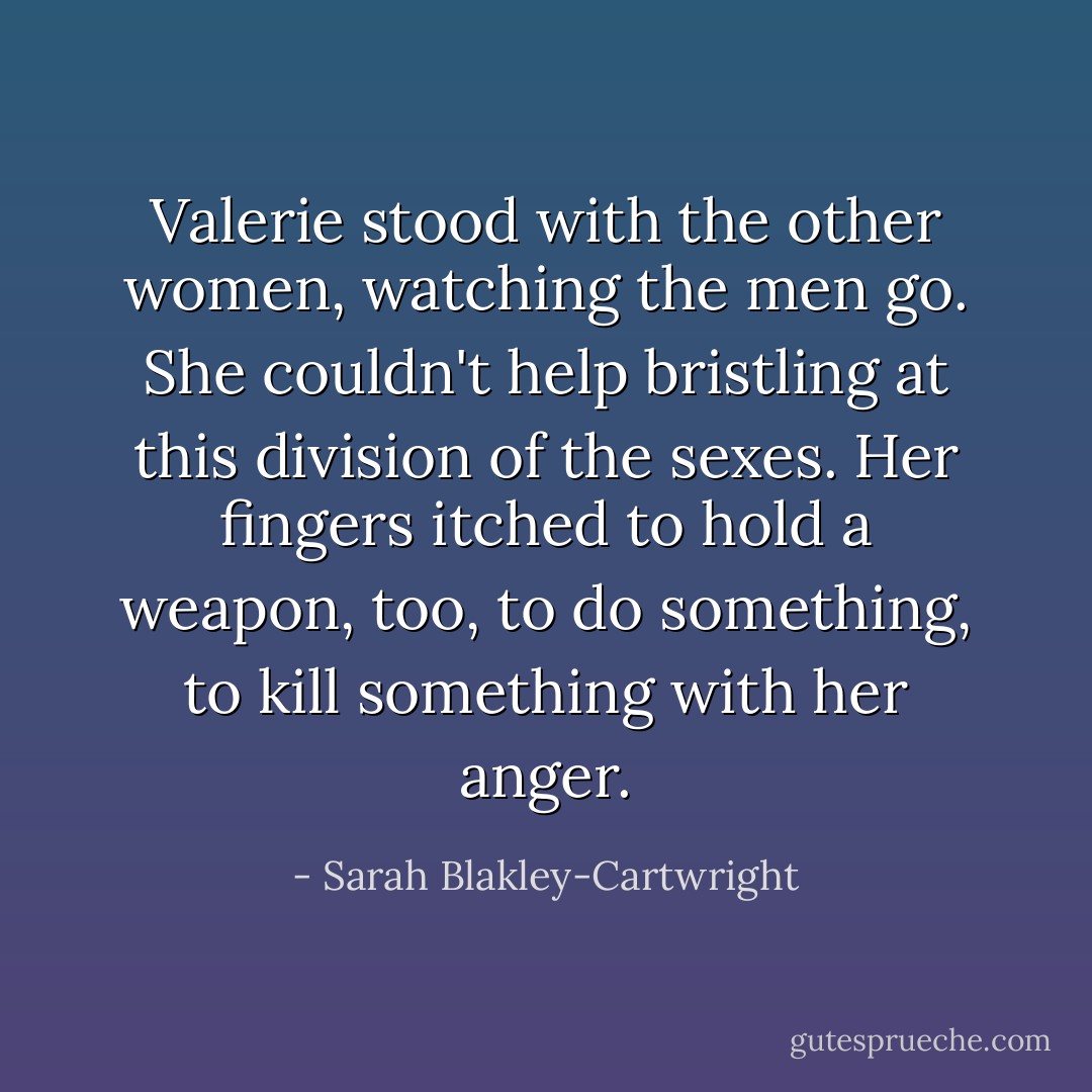 Valerie stood with the other women, watching the men go. She couldn't help bristling at this division of the sexes. Her fingers itched to hold a weapon, too, to do something, to kill something with her anger. - Sarah Blakley-Cartwright