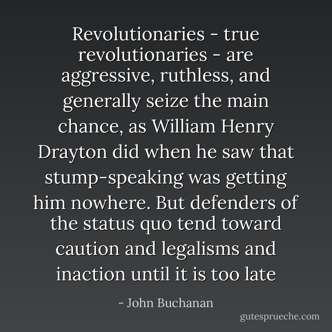 Revolutionaries - true revolutionaries - are aggressive, ruthless, and generally seize the main chance, as William Henry Drayton did when he saw that stump-speaking was getting him nowhere. But defenders of the status quo tend toward caution and legalisms and inaction until it is too late - John Buchanan