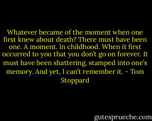 Whatever became of the moment when one first knew about death? There must have been one. A moment. In childhood. When it first occurred to you that you don’t go on forever. It must have been shattering, stamped into one’s memory. And yet, I can’t remember it. - Tom Stoppard