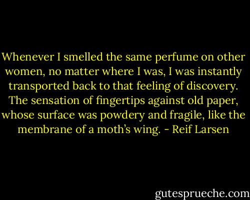 Whenever I smelled the same perfume on other women, no matter where I was, I was instantly transported back to that feeling of discovery. The sensation of fingertips against old paper, whose surface was powdery and fragile, like the membrane of a moth’s wing. - Reif Larsen