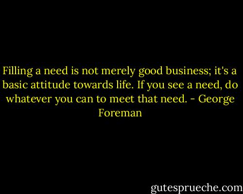 Filling a need is not merely good business; it's a basic attitude towards life. If you see a need, do whatever you can to meet that need. - George Foreman