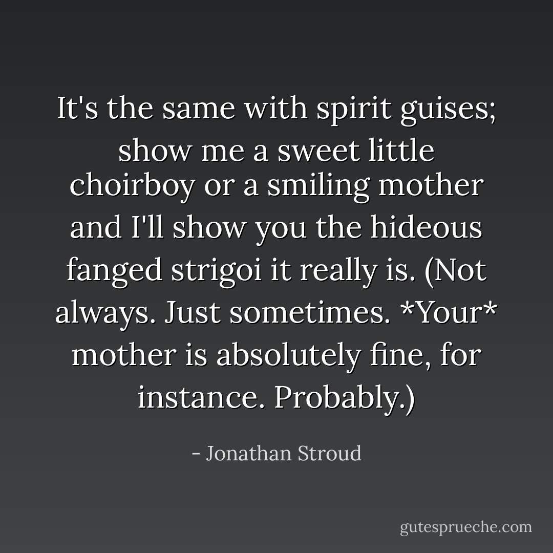 It's the same with spirit guises; show me a sweet little choirboy or a smiling mother and I'll show you the hideous fanged strigoi it really is. (Not always. Just sometimes. *Your* mother is absolutely fine, for instance. Probably.) - Jonathan Stroud