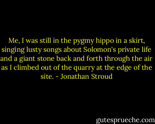 Me, I was still in the pygmy hippo in a skirt, singing lusty songs about Solomon's private life and a giant stone back and forth through the air as I climbed out of the quarry at the edge of the site. - Jonathan Stroud