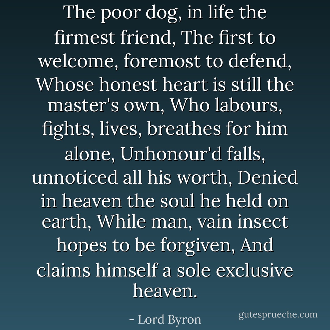 The poor dog, in life the firmest friend, The first to welcome, foremost to defend, Whose honest heart is still the master's own, Who labours, fights, lives, breathes for him alone, Unhonour'd falls, unnoticed all his worth, Denied in heaven the soul he held on earth, While man, vain insect hopes to be forgiven, And claims himself a sole exclusive heaven. - Lord Byron