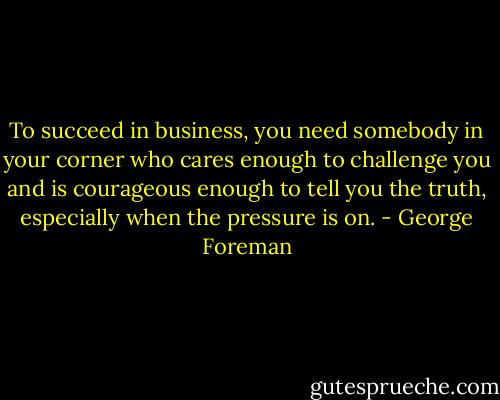 To succeed in business, you need somebody in your corner who cares enough to challenge you and is courageous enough to tell you the truth, especially when the pressure is on. - George Foreman