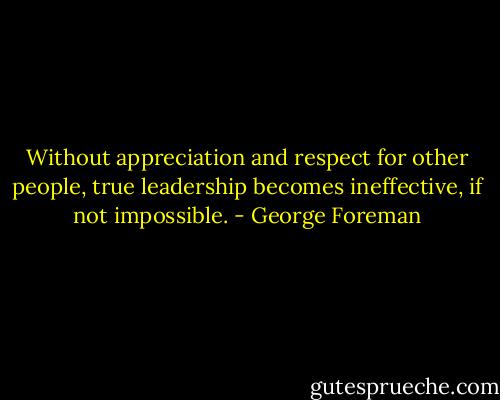 Without appreciation and respect for other people, true leadership becomes ineffective, if not impossible. - George Foreman