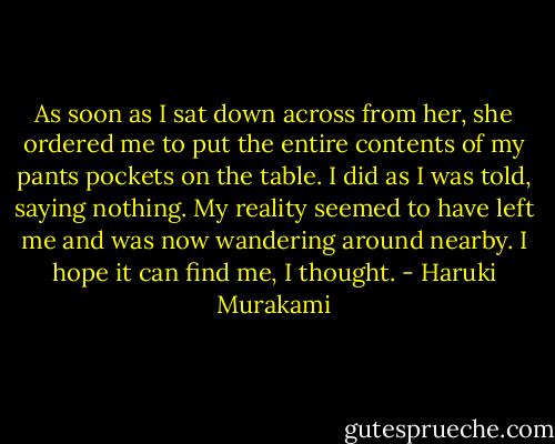 As soon as I sat down across from her, she ordered me to put the entire contents of my pants pockets on the table. I did as I was told, saying nothing. My reality seemed to have left me and was now wandering around nearby. I hope it can find me, I thought. - Haruki Murakami