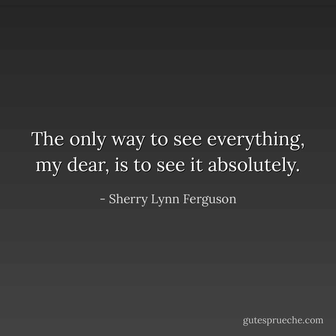 The only way to see everything, my dear, is to see it absolutely. - Sherry Lynn Ferguson