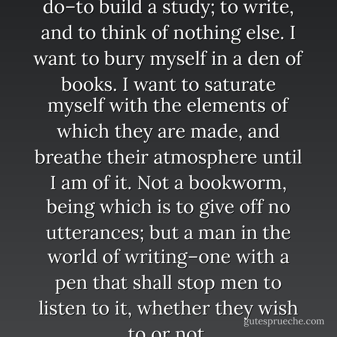 I know what I should love to do–to build a study; to write, and to think of nothing else. I want to bury myself in a den of books. I want to saturate myself with the elements of which they are made, and breathe their atmosphere until I am of it. Not a bookworm, being which is to give off no utterances; but a man in the world of writing–one with a pen that shall stop men to listen to it, whether they wish to or not. - 