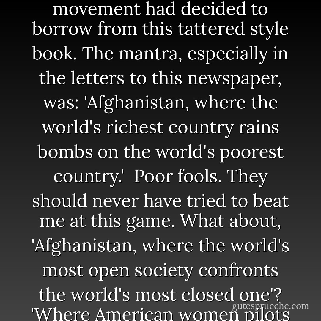 There was a time in my life when I did a fair bit of work for the tempestuous Lucretia Stewart, then editor of the American Express travel magazine, <i>Departures</i>. Together, we evolved a harmless satire of the slightly driveling style employed by the journalists of tourism. 'Land of Contrasts' was our shorthand for it. ('Jerusalem: an enthralling blend of old and new.' 'South Africa: a harmony in black and white.' 'Belfast, where ancient meets modern.') It was as you can see, no difficult task. I began to notice a few weeks ago that my enemies in the 'peace' movement had decided to borrow from this tattered style book. The mantra, especially in the letters to this newspaper, was: 'Afghanistan, where the world's richest country rains bombs on the world's poorest country.'<br /><br />Poor fools. They should never have tried to beat me at this game. What about, 'Afghanistan, where the world's most open society confronts the world's most closed one'? 'Where American women pilots kill the men who enslave women.' 'Where the world's most indiscriminate bombers are bombed by the world's most accurate ones.' 'Where the largest number of poor people applaud the bombing of their own regime.' I could go on. (I think number four may need a little work.) But there are some suggested contrasts for the 'doves' to paste into their scrapbook. Incidentally, when they look at their scrapbooks they will be able to re-read themselves saying things like, 'The bombing of Kosovo is driving the Serbs into the arms of Milosevic. - Christopher Hitchens