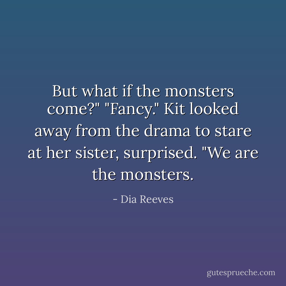 But what if the monsters come?"<br />"Fancy." Kit looked away from the drama to stare at her sister, surprised. "We are the monsters. - Dia Reeves