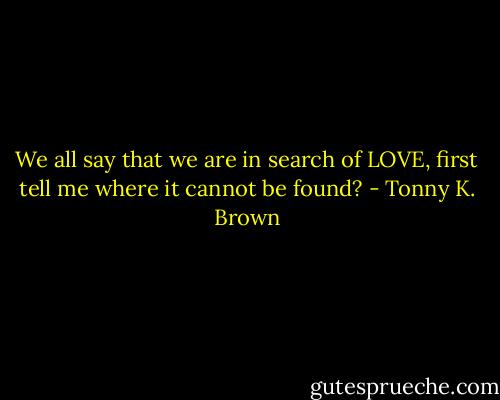 We all say that we are in search of LOVE, first tell me where it cannot be found? - Tonny K. Brown