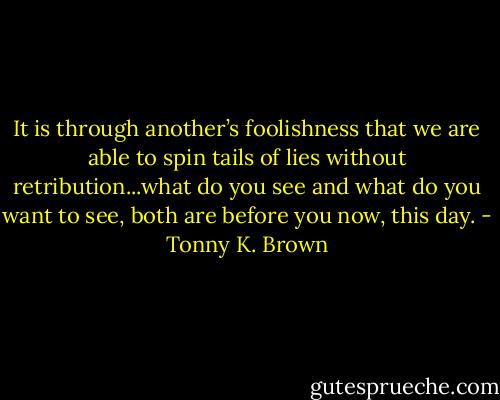 It is through another’s foolishness that we are able to spin tails of lies without retribution...what do you see and what do you want to see, both are before you now, this day. - Tonny K. Brown