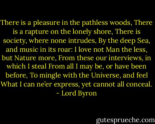 There is a pleasure in the pathless woods,<br />There is a rapture on the lonely shore,<br />There is society, where none intrudes,<br />By the deep Sea, and music in its roar:<br />I love not Man the less, but Nature more,<br />From these our interviews, in which I steal<br />From all I may be, or have been before,<br />To mingle with the Universe, and feel<br />What I can ne’er express, yet cannot all conceal. - Lord Byron