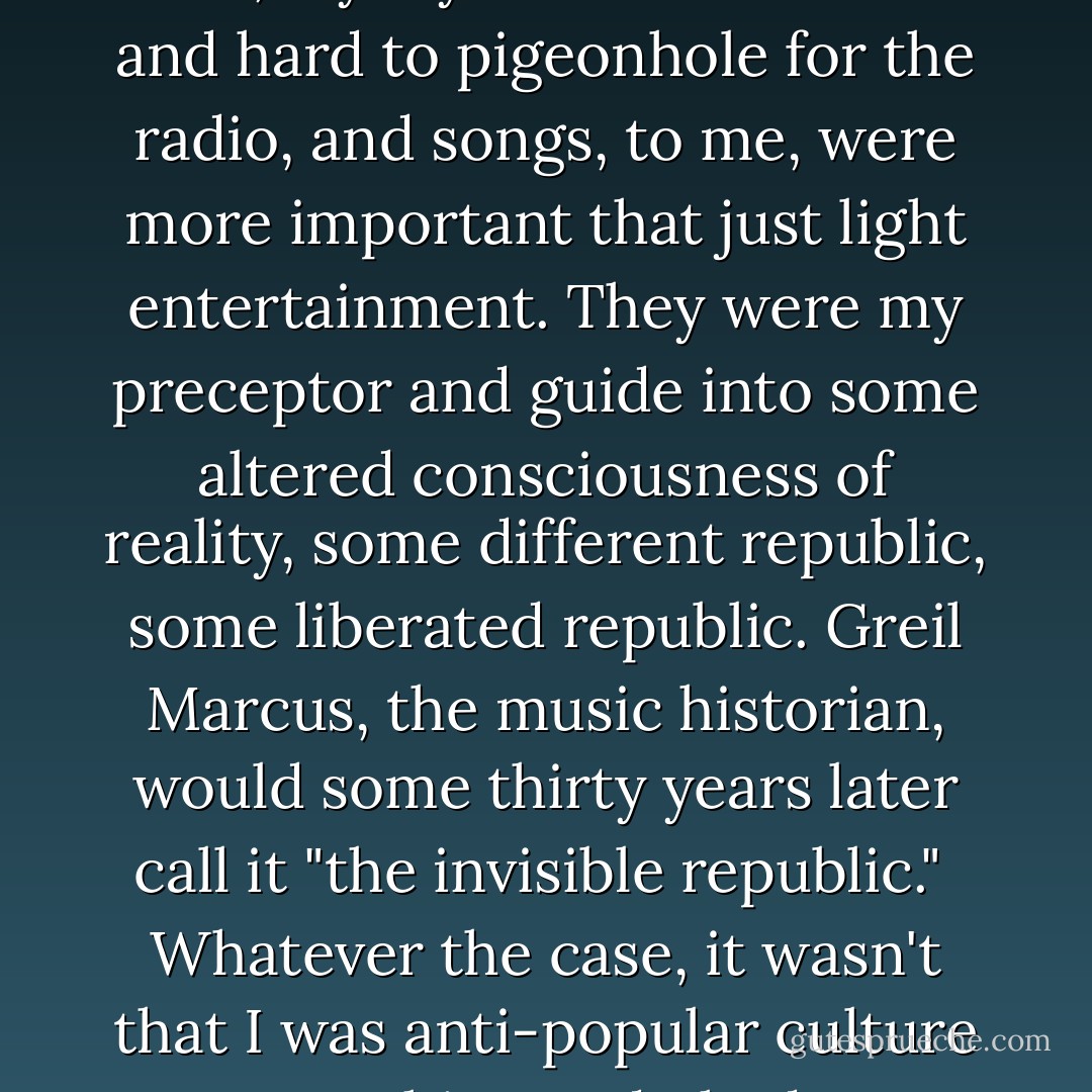 I had no songs in my repertoire for commercial radio anyway. Songs about debauched bootleggers, mothers that drowned their own children, Cadillacs that only got five miles to the gallon, floods, union hall fires, darkness and cadavers at the bottom of rivers weren't for radiophiles. There was nothing easygoing about the folk songs I sang. They weren't friendly or ripe with mellowness. They didn't come gently to the shore. I guess you could say they weren't commercial.<br /><br />Not only that, my style was too erratic and hard to pigeonhole for the radio, and songs, to me, were more important that just light entertainment. They were my preceptor and guide into some altered consciousness of reality, some different republic, some liberated republic. Greil Marcus, the music historian, would some thirty years later call it "the invisible republic."<br /><br />Whatever the case, it wasn't that I was anti-popular culture or anything and I had no ambitions to stir things up. i just thought of popular culture as lame as hell and a big trick. It was like the unbroken sea of frost that lay outside the window and you had to have awkward footgear to walk on it.<br /><br />I didn't know what age of history we were in nor what the truth of it was. Nobody bothered with that. If you told the truth, that was all well and good and if you told the un-truth, well, that's still well and good. Folk songs taught me that. - Bob Dylan