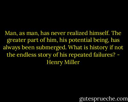 Man, as man, has never realized himself. The greater part of him, his potential being, has always been submerged. What is history if not the endless story of his repeated failures? - Henry Miller