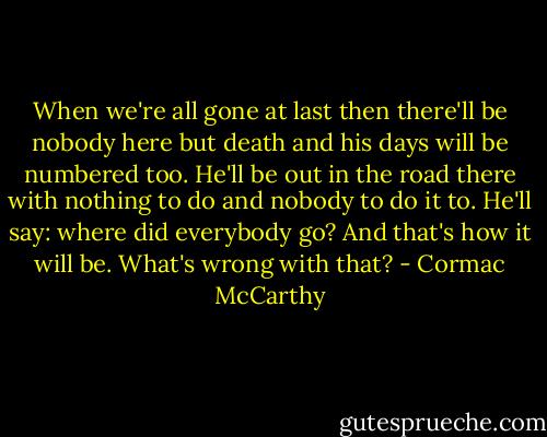 When we're all gone at last then there'll be nobody here but death and his days will be numbered too. He'll be out in the road there with nothing to do and nobody to do it to. He'll say: where did everybody go? And that's how it will be. What's wrong with that? - Cormac McCarthy