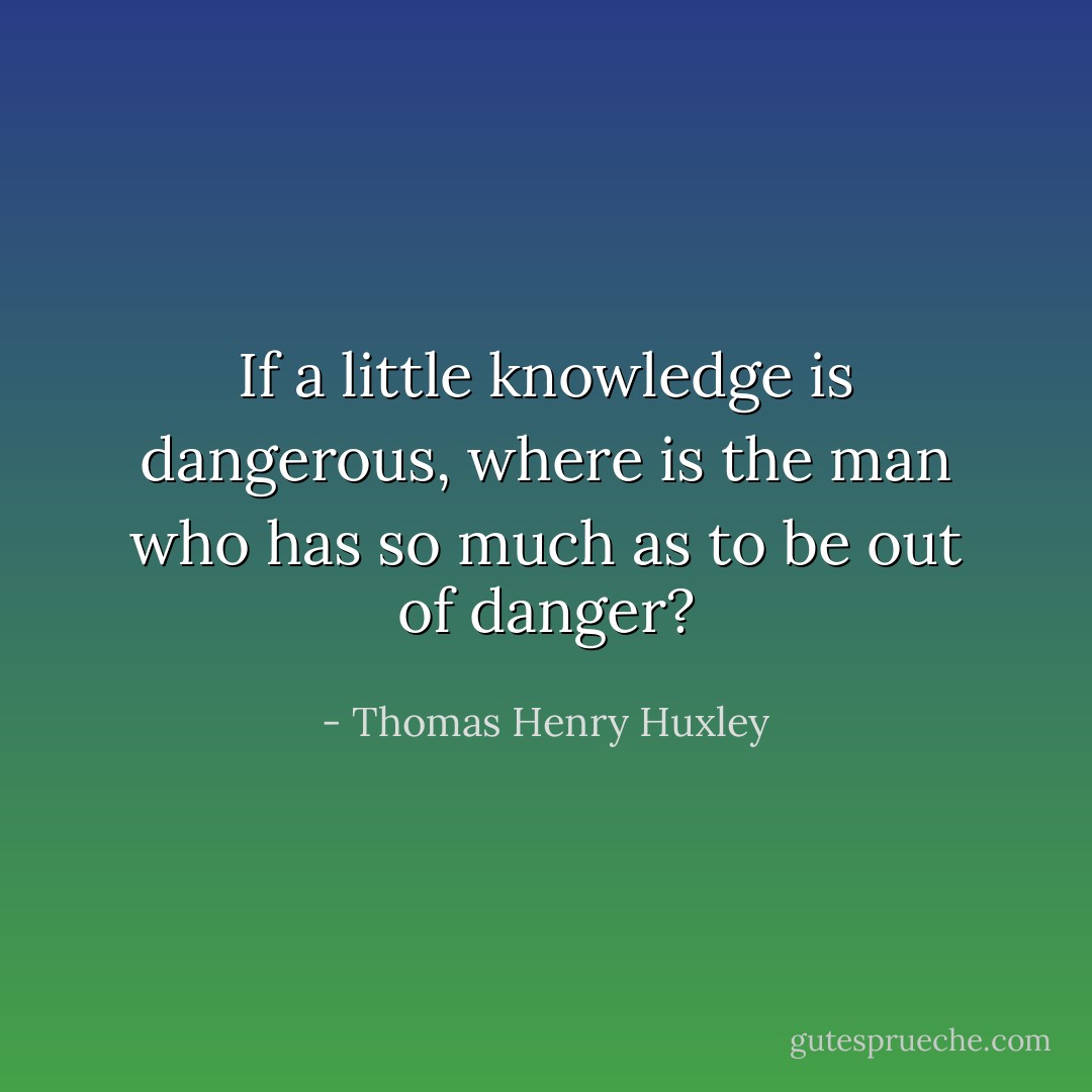 If a little knowledge is dangerous, where is the man who has so much as to be out of danger? - Thomas Henry Huxley
