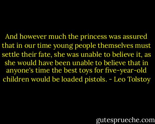 And however much the princess was assured that in our time young people themselves must settle their fate, she was unable to believe it, as she would have been unable to believe that in anyone's time the best toys for five-year-old children would be loaded pistols. - Leo Tolstoy