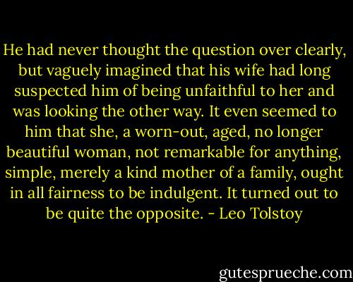 He had never thought the question over clearly, but vaguely imagined that his wife had long suspected him of being unfaithful to her and was looking the other way. It even seemed to him that she, a worn-out, aged, no longer beautiful woman, not remarkable for anything, simple, merely a kind mother of a family, ought in all fairness to be indulgent. It turned out to be quite the opposite. - Leo Tolstoy