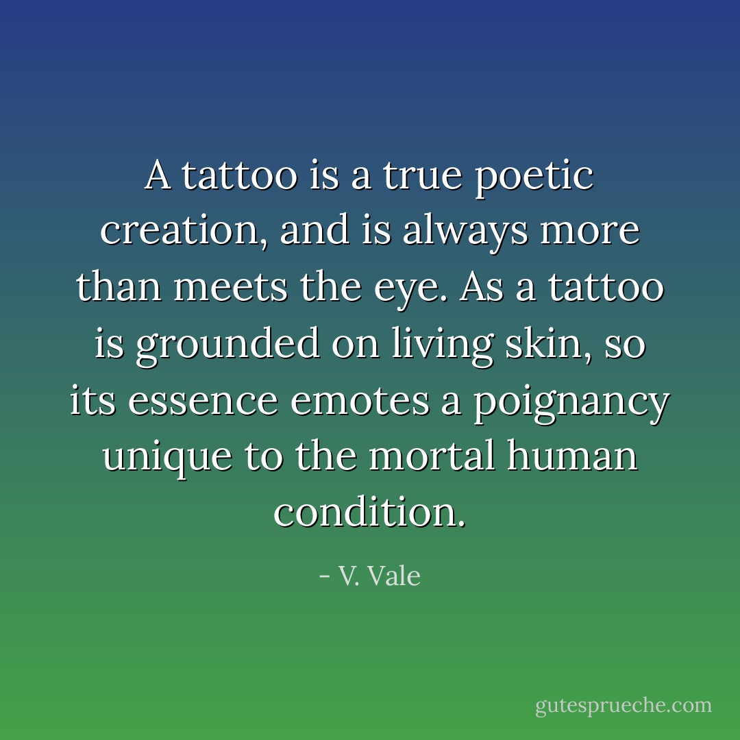 A tattoo is a true poetic creation, and is always more than meets the eye. As a tattoo is grounded on living skin, so its essence emotes a poignancy unique to the mortal human condition. - V. Vale