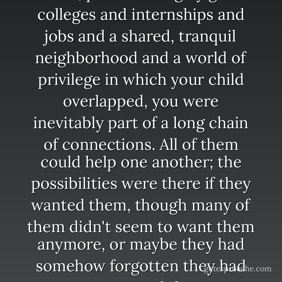 When you lived a certain kind of life, pushed along by good colleges and internships and jobs and a shared, tranquil neighborhood and a world of privilege in which your child overlapped, you were inevitably part of a long chain of connections. All of them could help one another; the possibilities were there if they wanted them, though many of them didn't seem to want them anymore, or maybe they had somehow forgotten they had once wanted them. - Meg Wolitzer