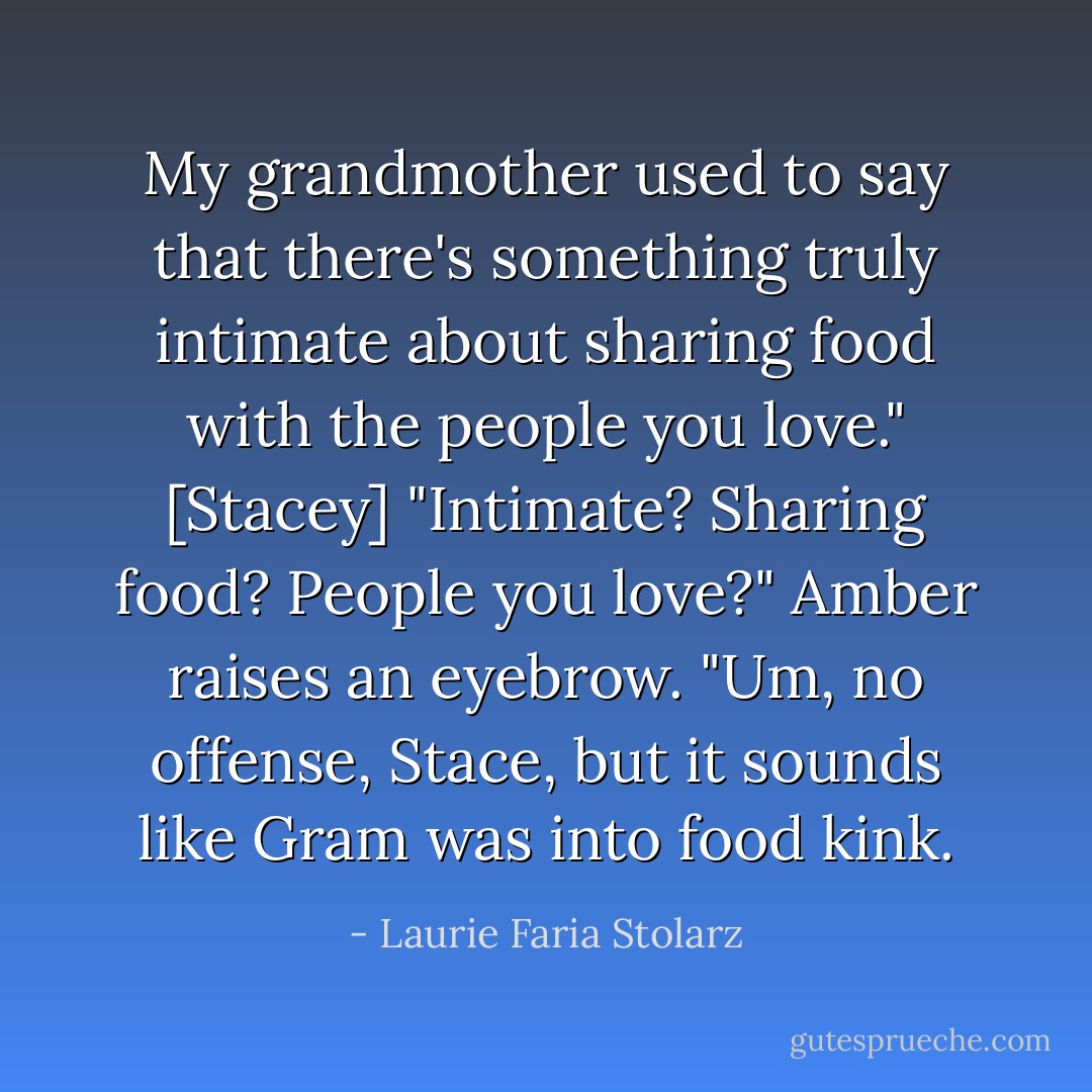 My grandmother used to say that there's something truly intimate about sharing food with the people you love." [Stacey]<br />"Intimate? Sharing food? People you love?" Amber raises an eyebrow. "Um, no offense, Stace, but it sounds like Gram was into food kink. - Laurie Faria Stolarz