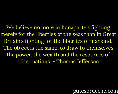 We believe no more in Bonaparte's fighting merely for the liberties of the seas than in Great Britain's fighting for the liberties of mankind. The object is the same, to draw to themselves the power, the wealth and the resources of other nations. - Thomas Jefferson