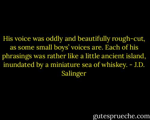 His voice was oddly and beautifully rough-cut, as some small boys’ voices are. Each of his phrasings was rather like a little ancient island, inundated by a miniature sea of whiskey. - J.D. Salinger