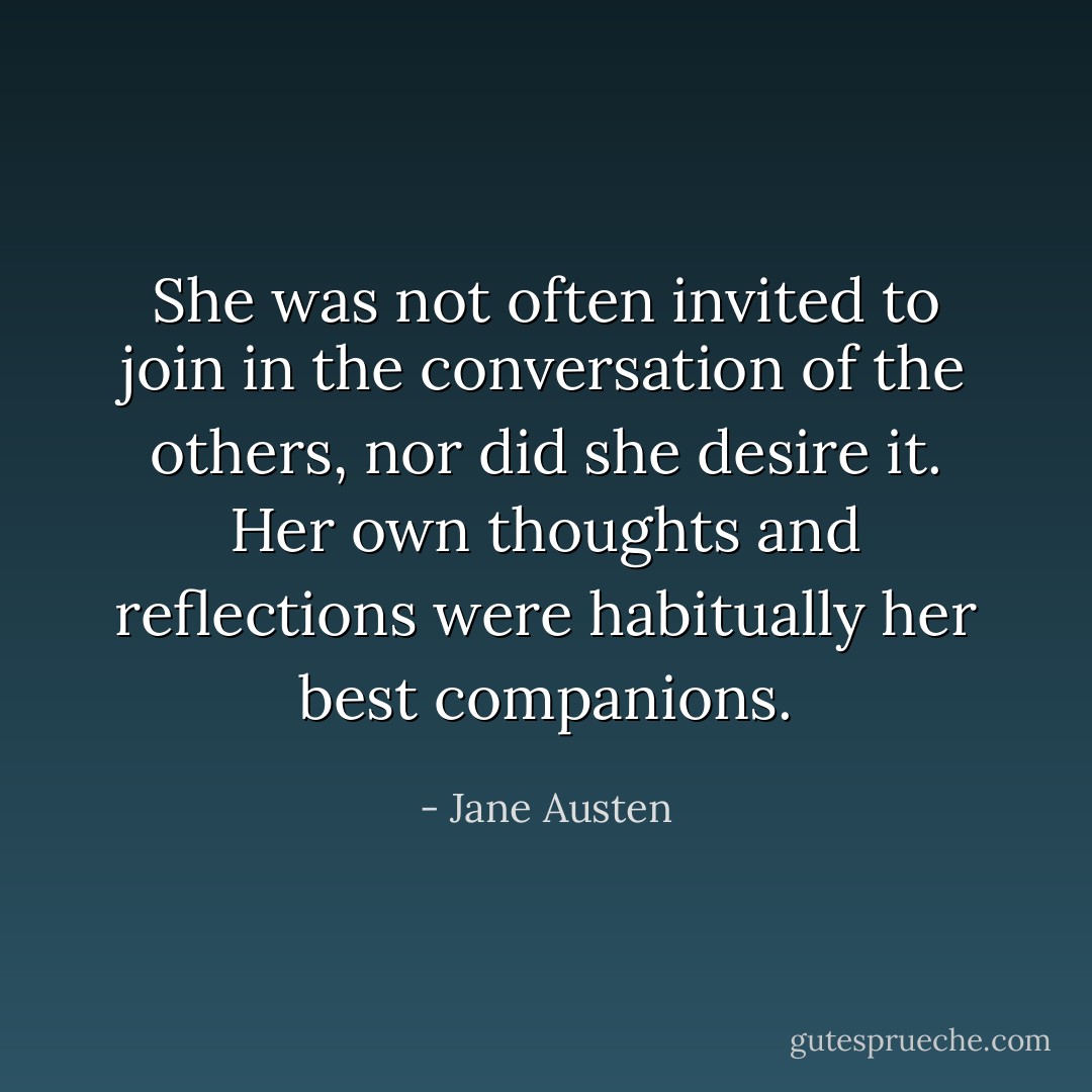 She was not often invited to join in the conversation of the others, nor did she desire it. Her own thoughts and reflections were habitually her best companions. - Jane Austen
