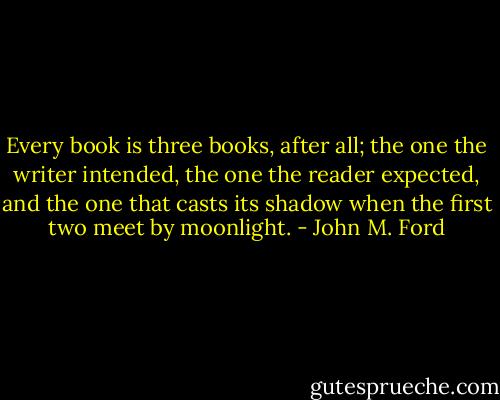Every book is three books, after all; the one the writer intended, the one the reader expected, and the one that casts its shadow when the first two meet by moonlight. - John M. Ford