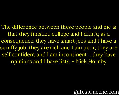 The difference between these people and me is that they finished college and I didn't; as a consequence, they have smart jobs and I have a scruffy job, they are rich and I am poor, they are self confident and I am incontinent... they have opinions and I have lists. - Nick Hornby