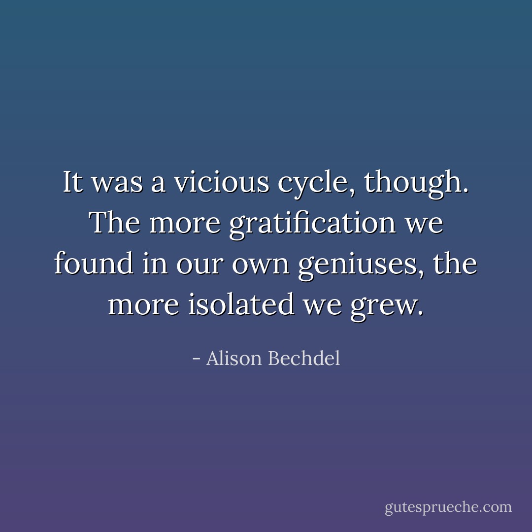 It was a vicious cycle, though. The more gratification we found in our own geniuses, the more isolated we grew. - Alison Bechdel