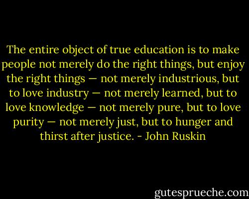 The entire object of true education is to make people not merely do the right things, but enjoy the right things — not merely industrious, but to love industry — not merely learned, but to love knowledge — not merely pure, but to love purity — not merely just, but to hunger and thirst after justice. - John Ruskin