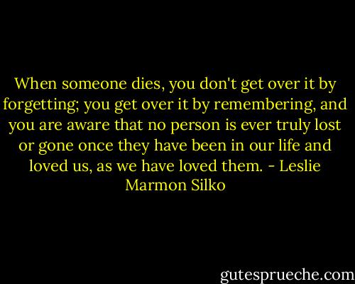 When someone dies, you don't get over it by forgetting; you get over it by remembering, and you are aware that no person is ever truly lost or gone once they have been in our life and loved us, as we have loved them. - Leslie Marmon Silko