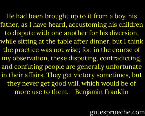 He had been brought up to it from a boy, his father, as I have heard, accustoming his children to dispute with one another for his diversion, while sitting at the table after dinner, but I think the practice was not wise; for, in the course of my observation, these disputing, contradicting, and confuting people are generally unfortunate in their affairs. They get victory sometimes, but they never get good will, which would be of more use to them. - Benjamin Franklin