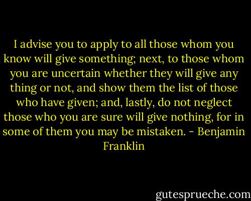 I advise you to apply to all those whom you know will give something; next, to those whom you are uncertain whether they will give any thing or not, and show them the list of those who have given; and, lastly, do not neglect those who you are sure will give nothing, for in some of them you may be mistaken. - Benjamin Franklin