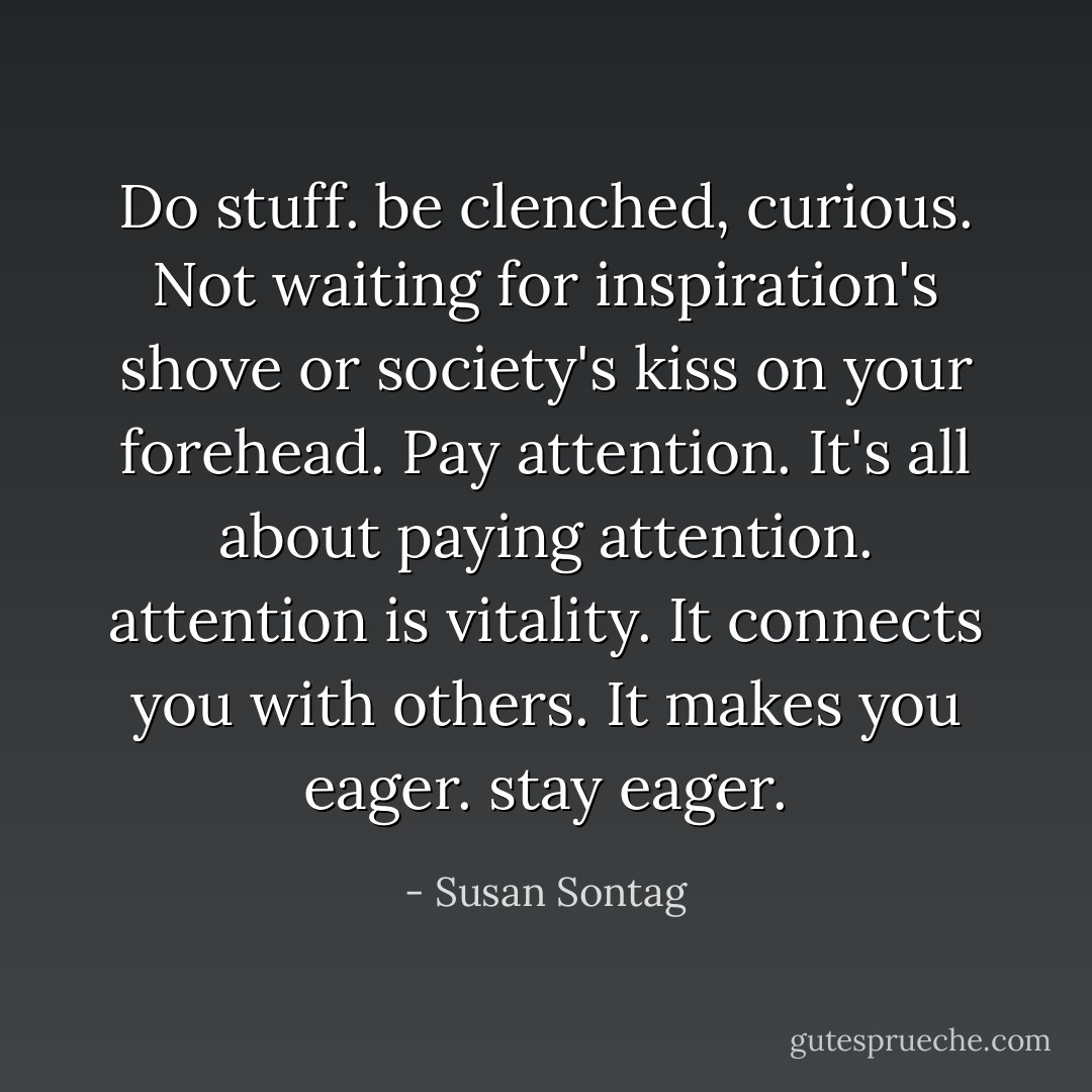 Do stuff. be clenched, curious. Not waiting for inspiration's shove or society's kiss on your forehead. Pay attention. It's all about paying attention. attention is vitality. It connects you with others. It makes you eager. stay eager. - Susan Sontag