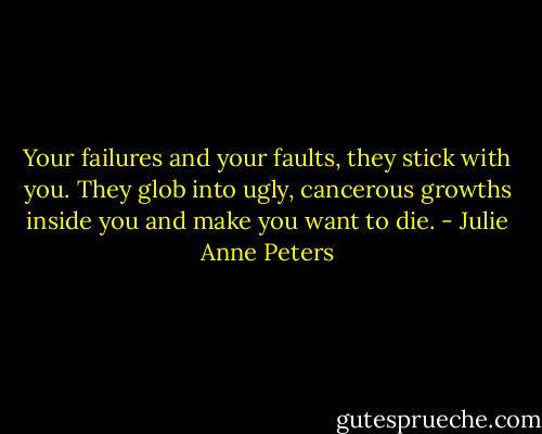 Your failures and your faults, they stick with you. They glob into ugly, cancerous growths inside you and make you want to die. - Julie Anne Peters